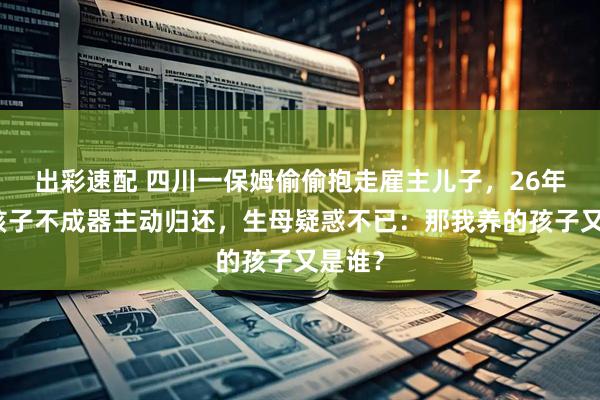 出彩速配 四川一保姆偷偷抱走雇主儿子，26年后嫌孩子不成器主动归还，生母疑惑不已：那我养的孩子又是谁？