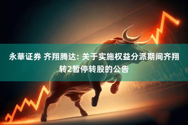 永華证券 齐翔腾达: 关于实施权益分派期间齐翔转2暂停转股的公告