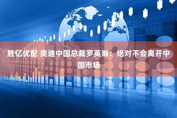 胜亿优配 奥迪中国总裁罗英瀚：绝对不会离开中国市场