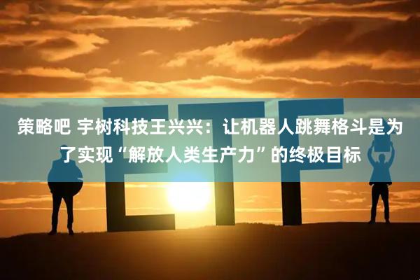 策略吧 宇树科技王兴兴：让机器人跳舞格斗是为了实现“解放人类生产力”的终极目标