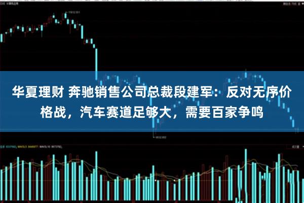 华夏理财 奔驰销售公司总裁段建军：反对无序价格战，汽车赛道足够大，需要百家争鸣