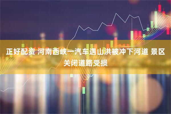 正好配资 河南西峡一汽车遇山洪被冲下河道 景区关闭道路受损