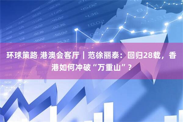 环球策路 港澳会客厅｜范徐丽泰：回归28载，香港如何冲破“万重山”？