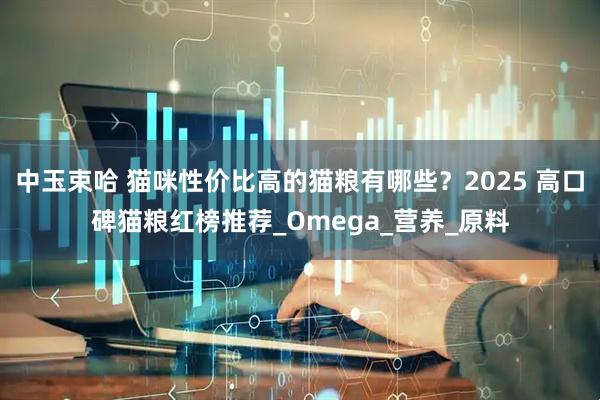 中玉束哈 猫咪性价比高的猫粮有哪些？2025 高口碑猫粮红榜推荐_Omega_营养_原料