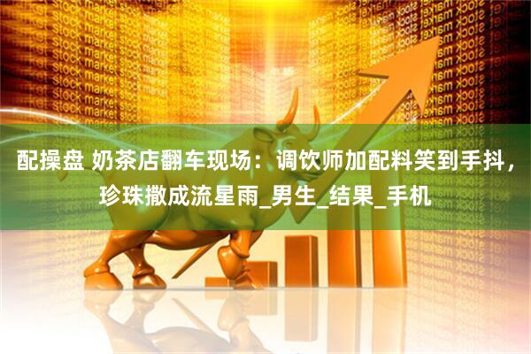 配操盘 奶茶店翻车现场：调饮师加配料笑到手抖，珍珠撒成流星雨_男生_结果_手机