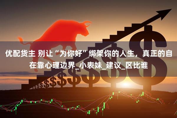 优配货主 别让“为你好”绑架你的人生，真正的自在靠心理边界_小表妹_建议_区比谁