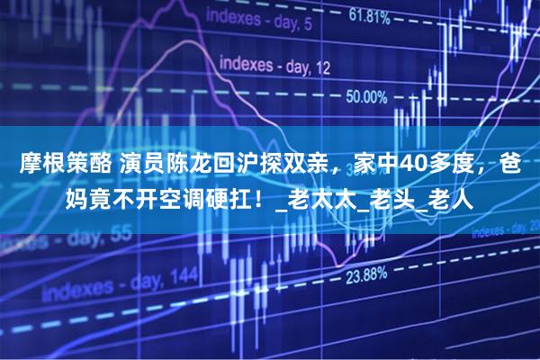 摩根策酪 演员陈龙回沪探双亲，家中40多度，爸妈竟不开空调硬扛！_老太太_老头_老人