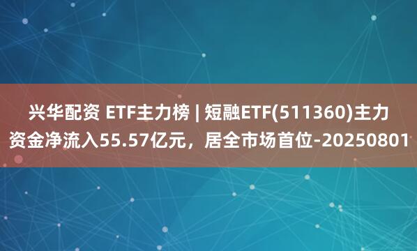 兴华配资 ETF主力榜 | 短融ETF(511360)主力资金净流入55.57亿元，居全市场首位-20250801