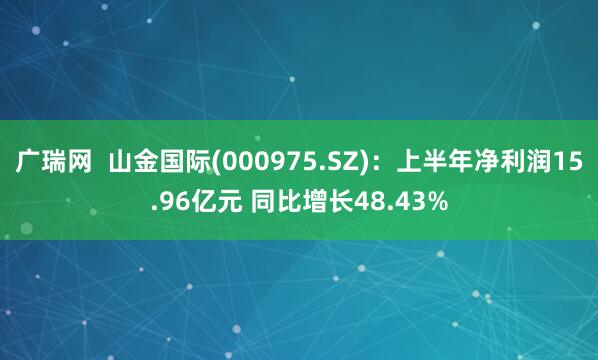 广瑞网  山金国际(000975.SZ)：上半年净利润15.96亿元 同比增长48.43%