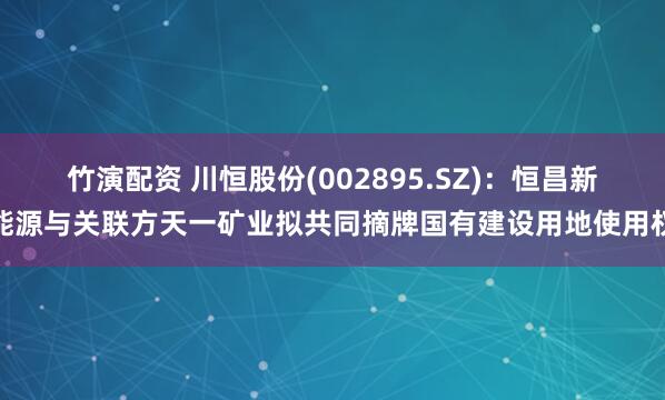 竹演配资 川恒股份(002895.SZ)：恒昌新能源与关联方天一矿业拟共同摘牌国有建设用地使用权