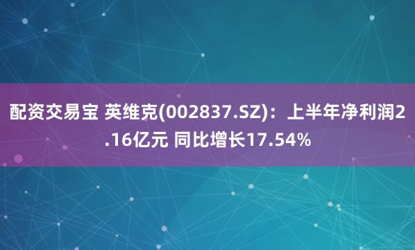 配资交易宝 英维克(002837.SZ)：上半年净利润2.16亿元 同比增长17.54%