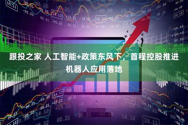 跟投之家 人工智能+政策东风下，首程控股推进机器人应用落地
