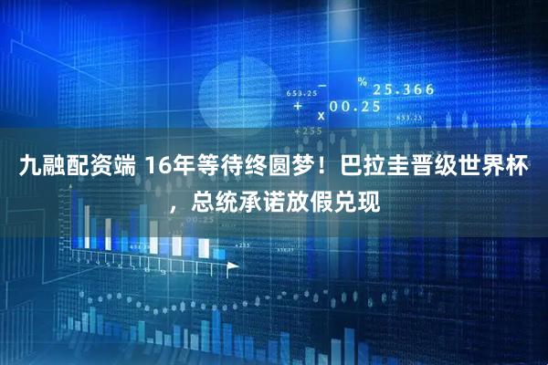 九融配资端 16年等待终圆梦！巴拉圭晋级世界杯，总统承诺放假兑现