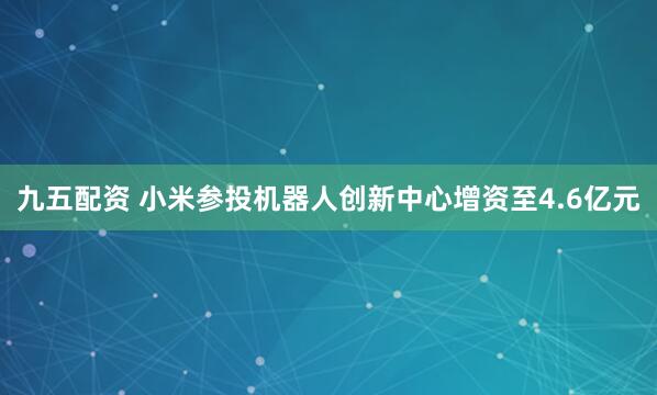 九五配资 小米参投机器人创新中心增资至4.6亿元