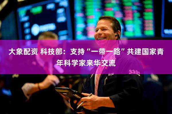 大象配资 科技部：支持“一带一路”共建国家青年科学家来华交流