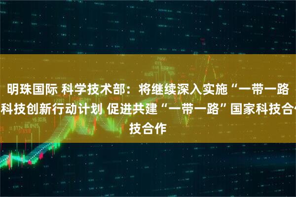 明珠国际 科学技术部：将继续深入实施“一带一路”科技创新行动计划 促进共建“一带一路”国家科技合作