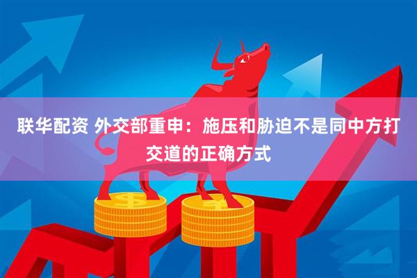 联华配资 外交部重申：施压和胁迫不是同中方打交道的正确方式