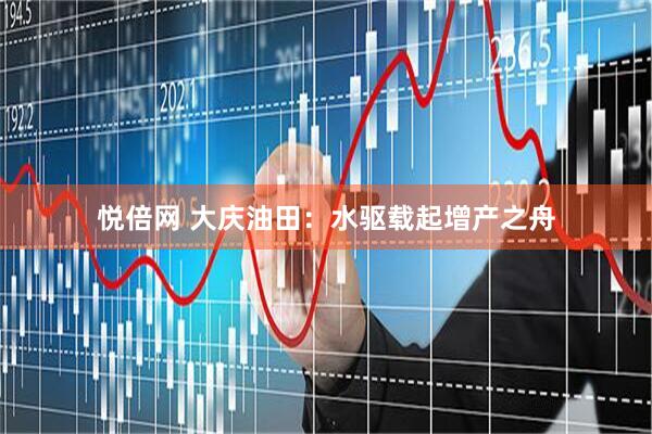 悦倍网 大庆油田：水驱载起增产之舟