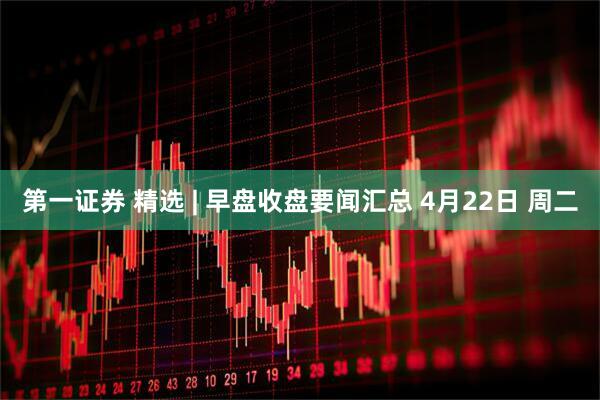 第一证券 精选 | 早盘收盘要闻汇总 4月22日 周二