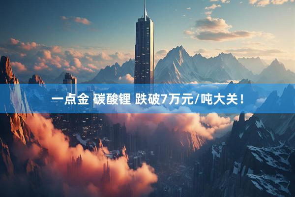 一点金 碳酸锂 跌破7万元/吨大关！