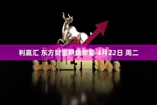 利赢汇 东方财富期货早餐 4月22日 周二