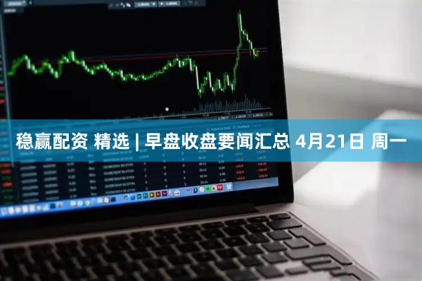 稳赢配资 精选 | 早盘收盘要闻汇总 4月21日 周一
