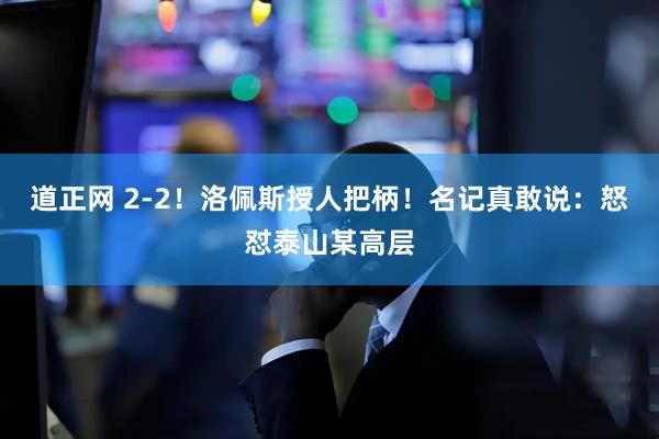 道正网 2-2!洛佩斯授人把柄!名记真敢说:怒怼泰山某高层