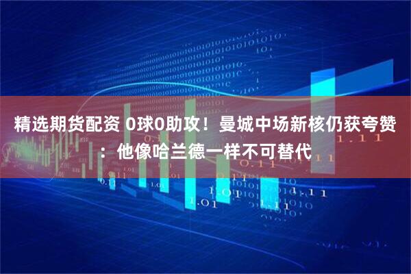 精选期货配资 0球0助攻!曼城中场新核仍获夸赞:他像哈兰德一样不可替代