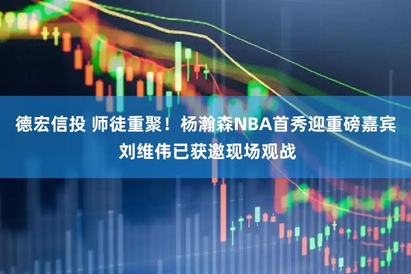 德宏信投 师徒重聚!杨瀚森NBA首秀迎重磅嘉宾 刘维伟已获邀现场观战