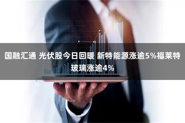 国融汇通 光伏股今日回暖 新特能源涨逾5%福莱特玻璃涨逾4%