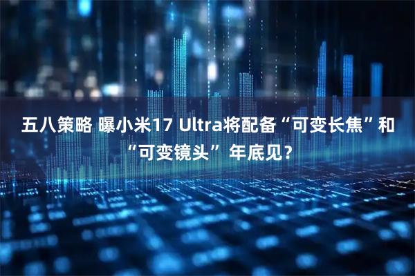 五八策略 曝小米17 Ultra将配备“可变长焦”和“可变镜头” 年底见?
