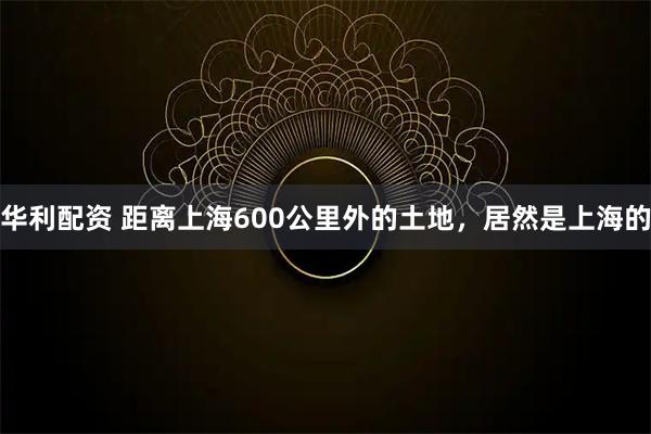 华利配资 距离上海600公里外的土地，居然是上海的