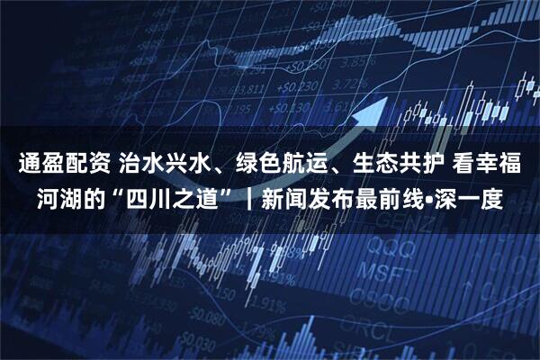 通盈配资 治水兴水、绿色航运、生态共护 看幸福河湖的“四川之道”｜新闻发布最前线•深一度