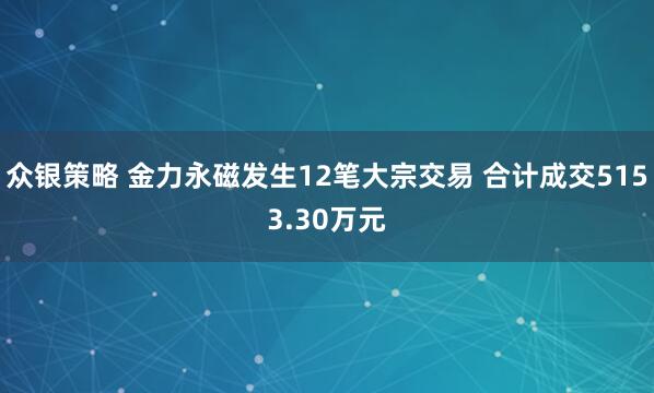 众银策略 金力永磁发生12笔大宗交易 合计成交5153.30万元