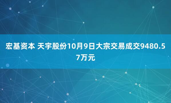 宏基资本 天宇股份10月9日大宗交易成交9480.57万元