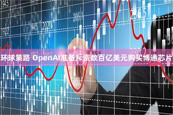 环球策路 OpenAI准备斥资数百亿美元购买博通芯片
