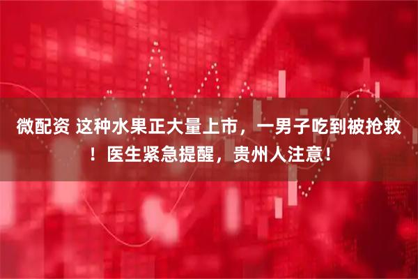 微配资 这种水果正大量上市，一男子吃到被抢救！医生紧急提醒，贵州人注意！