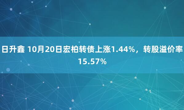 日升鑫 10月20日宏柏转债上涨1.44%，转股溢价率15.57%