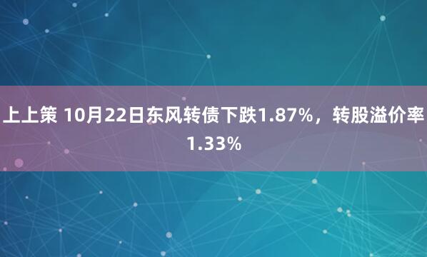 上上策 10月22日东风转债下跌1.87%，转股溢价率1.33%