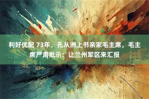 利好优配 73年，孔从洲上书亲家毛主席，毛主席严肃批示：让兰州军区来汇报