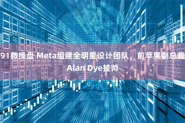 91微操盘 Meta组建全明星设计团队,前苹果副总裁Alan Dye挂帅