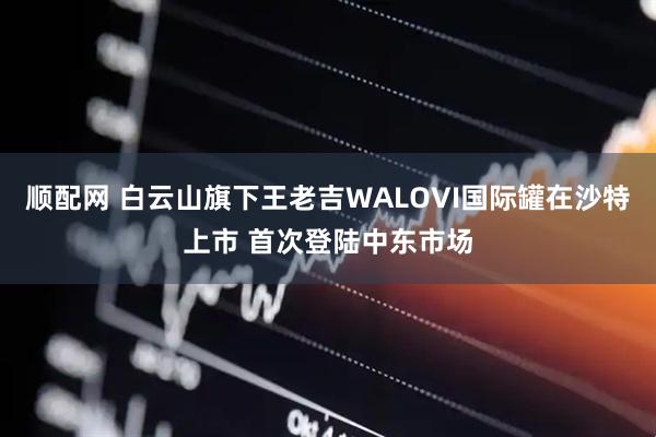 顺配网 白云山旗下王老吉WALOVI国际罐在沙特上市 首次登陆中东市场