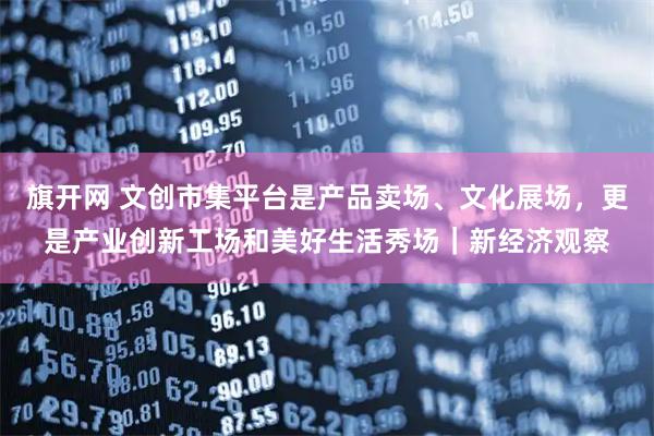 旗开网 文创市集平台是产品卖场、文化展场，更是产业创新工场和美好生活秀场｜新经济观察