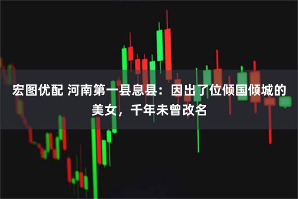 宏图优配 河南第一县息县:因出了位倾国倾城的美女,千年未曾改名