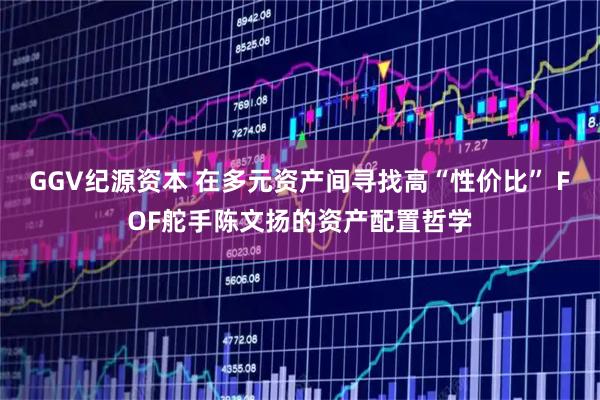 GGV纪源资本 在多元资产间寻找高“性价比” FOF舵手陈文扬的资产配置哲学