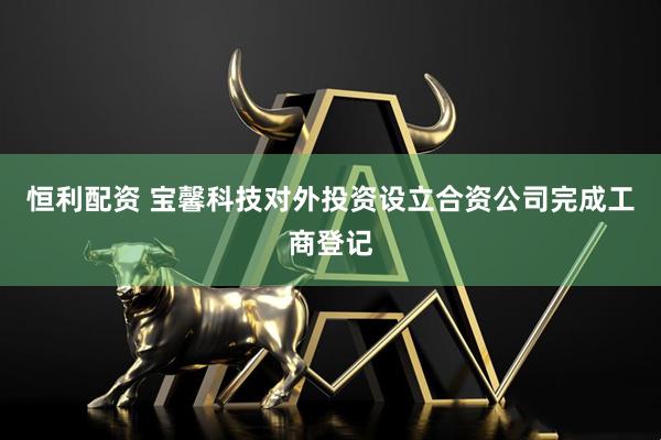 恒利配资 宝馨科技对外投资设立合资公司完成工商登记