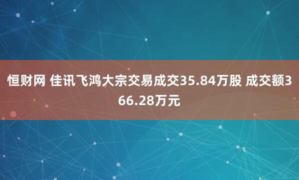 恒财网 佳讯飞鸿大宗交易成交35.84万股 成交额366.28万元