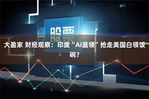 大盈家 财经观察:印度“AI蓝领”抢走美国白领饭碗?