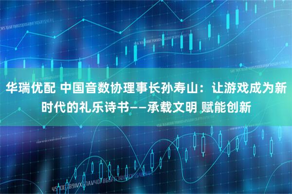 华瑞优配 中国音数协理事长孙寿山：让游戏成为新时代的礼乐诗书——承载文明 赋能创新