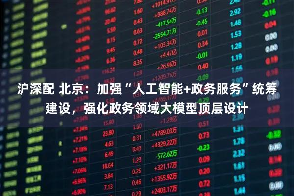 沪深配 北京:加强“人工智能+政务服务”统筹建设,强化政务领域大模型顶层设计